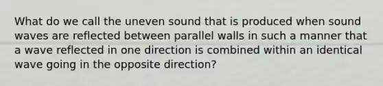 What do we call the uneven sound that is produced when sound waves are reflected between parallel walls in such a manner that a wave reflected in one direction is combined within an identical wave going in the opposite direction?