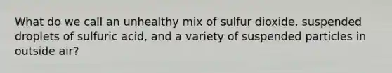 What do we call an unhealthy mix of sulfur dioxide, suspended droplets of sulfuric acid, and a variety of suspended particles in outside air?​