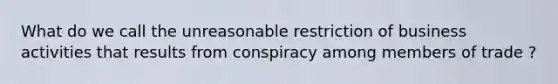 What do we call the unreasonable restriction of business activities that results from conspiracy among members of trade ?