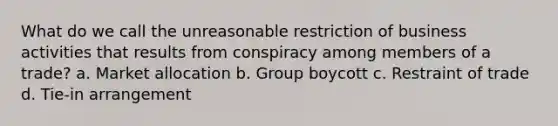 What do we call the unreasonable restriction of business activities that results from conspiracy among members of a trade? a. Market allocation b. Group boycott c. Restraint of trade d. Tie-in arrangement