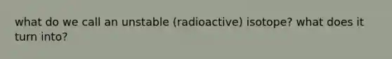 what do we call an unstable (radioactive) isotope? what does it turn into?