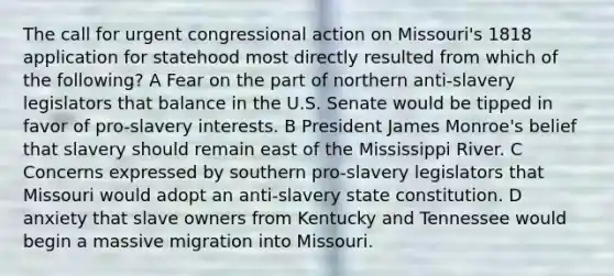 The call for urgent congressional action on Missouri's 1818 application for statehood most directly resulted from which of the following? A Fear on the part of northern anti-slavery legislators that balance in the U.S. Senate would be tipped in favor of pro-slavery interests. B President James Monroe's belief that slavery should remain east of the Mississippi River. C Concerns expressed by southern pro-slavery legislators that Missouri would adopt an anti-slavery state constitution. D anxiety that slave owners from Kentucky and Tennessee would begin a massive migration into Missouri.