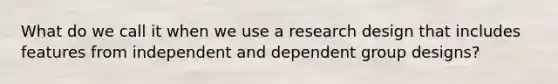 What do we call it when we use a research design that includes features from independent and dependent group designs?