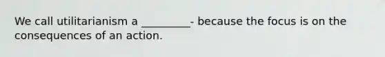 We call utilitarianism a _________- because the focus is on the consequences of an action.