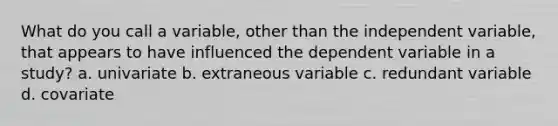 What do you call a variable, other than the independent variable, that appears to have influenced the dependent variable in a study? a. univariate b. extraneous variable c. redundant variable d. covariate