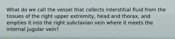 What do we call the vessel that collects interstitial fluid from the tissues of the right upper extremity, head and thorax, and empties it into the right subclavian vein where it meets the internal jugular vein?