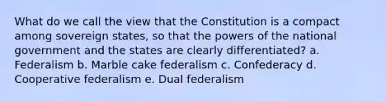 What do we call the view that the Constitution is a compact among sovereign states, so that the powers of the national government and the states are clearly differentiated? a. Federalism b. Marble cake federalism c. Confederacy d. Cooperative federalism e. Dual federalism