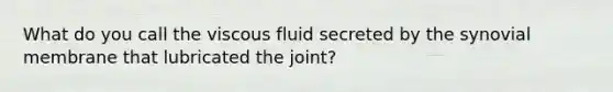 What do you call the viscous fluid secreted by the synovial membrane that lubricated the joint?