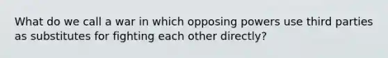 What do we call a war in which opposing powers use third parties as substitutes for fighting each other directly?