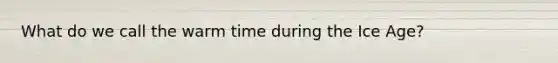 What do we call the warm time during the Ice Age?