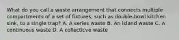 What do you call a waste arrangement that connects multiple compartments of a set of fixtures, such as double-bowl kitchen sink, to a single trap? A. A series waste B. An island waste C. A continuous waste D. A collecticve waste