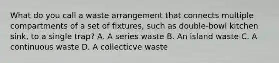 What do you call a waste arrangement that connects multiple compartments of a set of fixtures, such as double-bowl kitchen sink, to a single trap? A. A series waste B. An island waste C. A continuous waste D. A collecticve waste