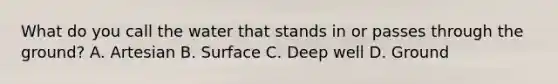 What do you call the water that stands in or passes through the ground? A. Artesian B. Surface C. Deep well D. Ground