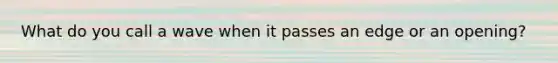 What do you call a wave when it passes an edge or an opening?
