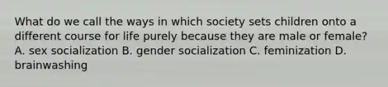 What do we call the ways in which society sets children onto a different course for life purely because they are male or female? A. sex socialization B. gender socialization C. feminization D. brainwashing