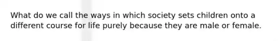 What do we call the ways in which society sets children onto a different course for life purely because they are male or female.