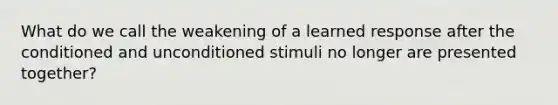 What do we call the weakening of a learned response after the conditioned and unconditioned stimuli no longer are presented together?