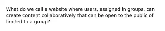 What do we call a website where users, assigned in groups, can create content collaboratively that can be open to the public of limited to a group?