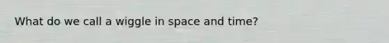 What do we call a wiggle in space and time?