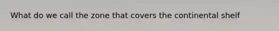 What do we call the zone that covers the continental shelf