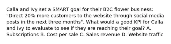 Calla and Ivy set a SMART goal for their B2C flower business: "Direct 20% more customers to the website through social media posts in the next three months". What would a good KPI for Calla and Ivy to evaluate to see if they are reaching their goal? A. Subscriptions B. Cost per sale C. Sales revenue D. Website traffic