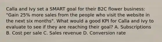 Calla and Ivy set a SMART goal for their B2C flower business: "Gain 25% more sales from the people who visit the website in the next six months". What would a good KPI for Calla and Ivy to evaluate to see if they are reaching their goal? A. Subscriptions B. Cost per sale C. Sales revenue D. Conversion rate