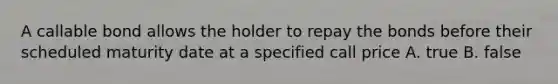 A callable bond allows the holder to repay the bonds before their scheduled maturity date at a specified call price A. true B. false