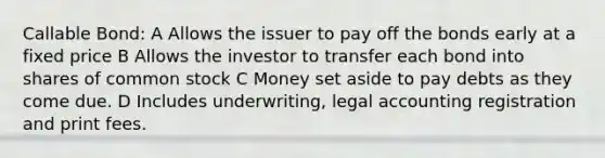 Callable Bond: A Allows the issuer to pay off the bonds early at a fixed price B Allows the investor to transfer each bond into shares of common stock C Money set aside to pay debts as they come due. D Includes underwriting, legal accounting registration and print fees.