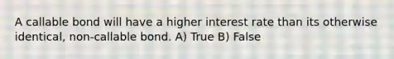 A callable bond will have a higher interest rate than its otherwise identical, non-callable bond. A) True B) False