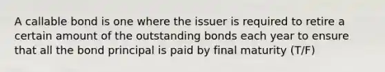 A callable bond is one where the issuer is required to retire a certain amount of the outstanding bonds each year to ensure that all the bond principal is paid by final maturity (T/F)