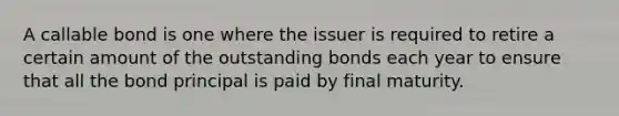 A callable bond is one where the issuer is required to retire a certain amount of the outstanding bonds each year to ensure that all the bond principal is paid by final maturity.