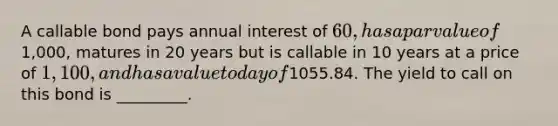 A callable bond pays annual interest of 60, has a par value of1,000, matures in 20 years but is callable in 10 years at a price of 1,100, and has a value today of1055.84. The yield to call on this bond is _________.