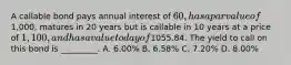 A callable bond pays annual interest of 60, has a par value of1,000, matures in 20 years but is callable in 10 years at a price of 1,100, and has a value today of1055.84. The yield to call on this bond is _________. A. 6.00% B. 6.58% C. 7.20% D. 8.00%