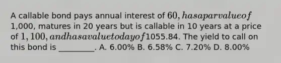 A callable bond pays annual interest of 60, has a par value of1,000, matures in 20 years but is callable in 10 years at a price of 1,100, and has a value today of1055.84. The yield to call on this bond is _________. A. 6.00% B. 6.58% C. 7.20% D. 8.00%