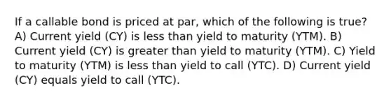 If a callable bond is priced at par, which of the following is true? A) Current yield (CY) is less than yield to maturity (YTM). B) Current yield (CY) is greater than yield to maturity (YTM). C) Yield to maturity (YTM) is less than yield to call (YTC). D) Current yield (CY) equals yield to call (YTC).