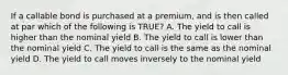 If a callable bond is purchased at a premium, and is then called at par which of the following is TRUE? A. The yield to call is higher than the nominal yield B. The yield to call is lower than the nominal yield C. The yield to call is the same as the nominal yield D. The yield to call moves inversely to the nominal yield