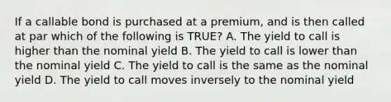 If a callable bond is purchased at a premium, and is then called at par which of the following is TRUE? A. The yield to call is higher than the nominal yield B. The yield to call is lower than the nominal yield C. The yield to call is the same as the nominal yield D. The yield to call moves inversely to the nominal yield