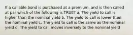 If a callable bond is purchased at a premium, and is then called at par which of the following is TRUE? a. The yield to call is higher than the nominal yield b. The yield to call is lower than the nominal yield c. The yield to call is the same as the nominal yield d. The yield to call moves inversely to the nominal yield