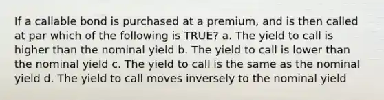 If a callable bond is purchased at a premium, and is then called at par which of the following is TRUE? a. The yield to call is higher than the nominal yield b. The yield to call is lower than the nominal yield c. The yield to call is the same as the nominal yield d. The yield to call moves inversely to the nominal yield