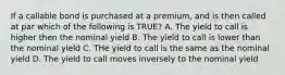 If a callable bond is purchased at a premium, and is then called at par which of the following is TRUE? A. The yield to call is higher then the nominal yield B. The yield to call is lower than the nominal yield C. THe yield to call is the same as the nominal yield D. The yield to call moves inversely to the nominal yield