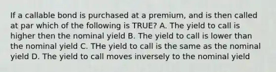 If a callable bond is purchased at a premium, and is then called at par which of the following is TRUE? A. The yield to call is higher then the nominal yield B. The yield to call is lower than the nominal yield C. THe yield to call is the same as the nominal yield D. The yield to call moves inversely to the nominal yield