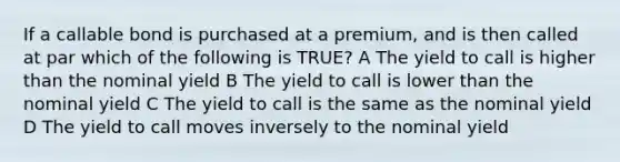 If a callable bond is purchased at a premium, and is then called at par which of the following is TRUE? A The yield to call is higher than the nominal yield B The yield to call is lower than the nominal yield C The yield to call is the same as the nominal yield D The yield to call moves inversely to the nominal yield