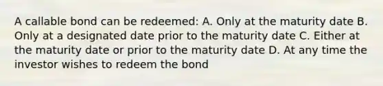 A callable bond can be redeemed: A. Only at the maturity date B. Only at a designated date prior to the maturity date C. Either at the maturity date or prior to the maturity date D. At any time the investor wishes to redeem the bond