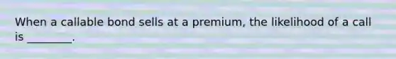 When a callable bond sells at a premium, the likelihood of a call is ________.