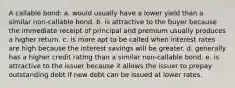 A callable bond: a. would usually have a lower yield than a similar non-callable bond. b. is attractive to the buyer because the immediate receipt of principal and premium usually produces a higher return. c. is more apt to be called when interest rates are high because the interest savings will be greater. d. generally has a higher credit rating than a similar non-callable bond. e. is attractive to the issuer because it allows the issuer to prepay outstanding debt if new debt can be issued at lower rates.