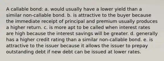 A callable bond: a. would usually have a lower yield than a similar non-callable bond. b. is attractive to the buyer because the immediate receipt of principal and premium usually produces a higher return. c. is more apt to be called when interest rates are high because the interest savings will be greater. d. generally has a higher credit rating than a similar non-callable bond. e. is attractive to the issuer because it allows the issuer to prepay outstanding debt if new debt can be issued at lower rates.