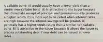 A callable bond: A) would usually have a lower yield than a similar non-callable bond. B) is attractive to the buyer because the immediate receipt of principal and premium usually produces a higher return. C) is more apt to be called when interest rates are high because the interest savings will be greater. D) generally has a higher credit rating than a similar non-callable bond. E) is attractive to the issuer because it allows the issuer to prepay outstanding debt if new debt can be issued at lower rates.