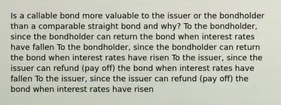 Is a callable bond more valuable to the issuer or the bondholder than a comparable straight bond and why? To the bondholder, since the bondholder can return the bond when interest rates have fallen To the bondholder, since the bondholder can return the bond when interest rates have risen To the issuer, since the issuer can refund (pay off) the bond when interest rates have fallen To the issuer, since the issuer can refund (pay off) the bond when interest rates have risen