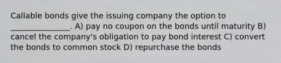 Callable bonds give the issuing company the option to _______________. A) pay no coupon on the bonds until maturity B) cancel the company's obligation to pay bond interest C) convert the bonds to common stock D) repurchase the bonds