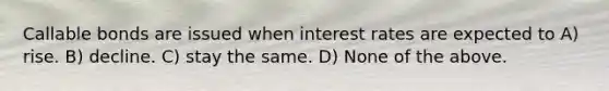 Callable bonds are issued when interest rates are expected to A) rise. B) decline. C) stay the same. D) None of the above.